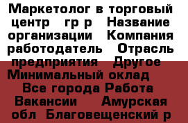 Маркетолог в торговый центр – гр/р › Название организации ­ Компания-работодатель › Отрасль предприятия ­ Другое › Минимальный оклад ­ 1 - Все города Работа » Вакансии   . Амурская обл.,Благовещенский р-н